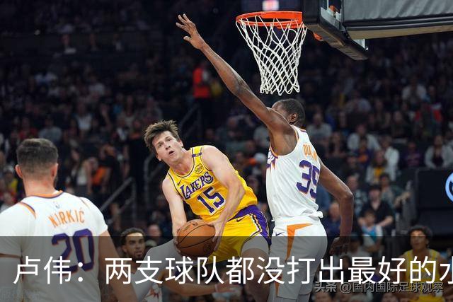 卢伟：两支球队都没打出最好的水平 李弘权今晚的发挥非常优秀