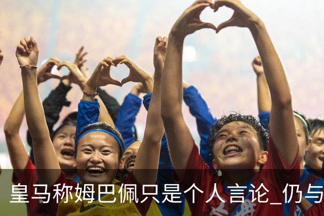 皇马称姆巴佩只是个人言论 仍与中国赞助商合作 法国外交层面关注