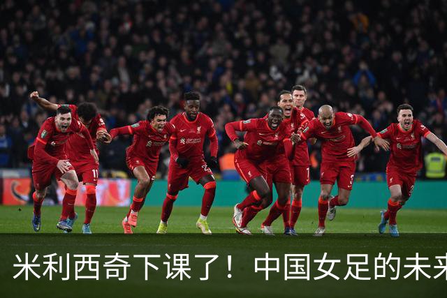 米利西奇下课了！中国女足的未来怎么走？
