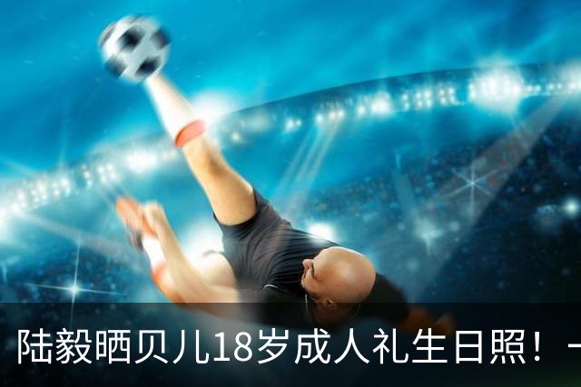 陆毅晒贝儿18岁成人礼生日照！一晃十二年，萌娃彻底长成大美女
