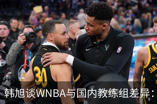 韩旭谈WNBA与国内教练组差异：那边分工明确，国内基本一主两助