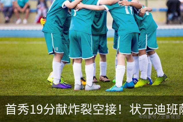 首秀19分献炸裂空接！状元迪班萨天赋异禀 奇才遭逆转略微可惜
