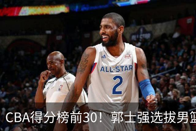 CBA得分榜前30！郭士强选拔男篮国手仅2人！这3人或该带上打世预赛